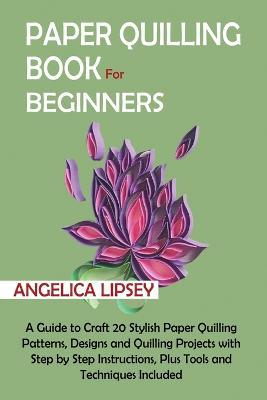 Paper Quilling Book for Beginners: A Guide to Craft 20 Stylish Paper Quilling Patterns, Designs and Quilling Projects with Step by Step Instructions, Plus Tools and Techniques Included - Angelica Lipsey - cover