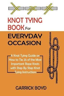 Knot Tying Book for Everyday Occasion: A Knot Tying Guide on How to Tie 25 of the Most Important Rope Knots with Step By Step Knot Tying Instructions - Garrick Boyd - cover