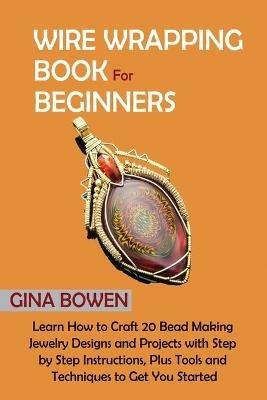 Wire Wrapping Book for Beginners: Learn How to Craft 20 Bead Making Jewelry Designs and Projects with Step by Step Instructions, Plus Tools and Techniques to Get You Started - Gina Bowen - cover