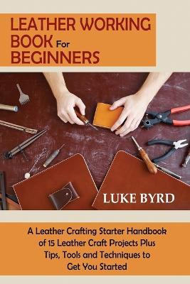 Leather Working Book for Beginners: A Leather Crafting Starter Handbook of 15 Leather Craft Projects Plus Tips, Tools and Techniques to Get You Started - Luke Byrd - cover