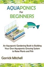 Aquaponics for Beginners: An Aquaponic Gardening Book to Building Your Own Aquaponics Growing System to Raise Plants and Fish