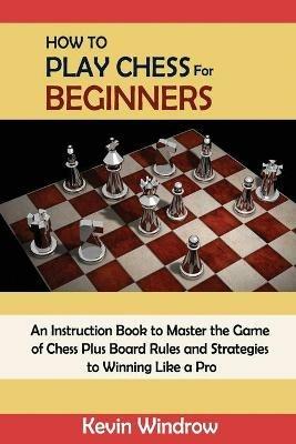 How to Play Chess for Beginners: An Instruction Book to Master the Game of Chess Plus Board Rules and Strategies to Winning Like a Pro - Kevin Windrow - cover