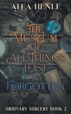 The Museum of All Things Lost & Forgotten: An Ordinary Sorcery Story - Alea Henle - cover