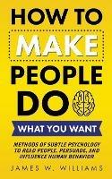 How to Make People Do What You Want: Methods of Subtle Psychology to Read People, Persuade, and Influence Human Behavior - James W Williams - cover