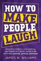 How to Make People Laugh: Develop Confidence and Charisma, Master Improv Comedy, and Be More Witty with Anyone, Anytime, Anywhere - James W Williams - cover