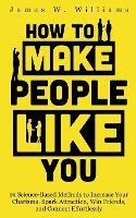 How to Make People Like You: 19 Science-Based Methods to Increase Your Charisma, Spark Attraction, Win Friends, and Connect Effortlessly - James W Williams - cover