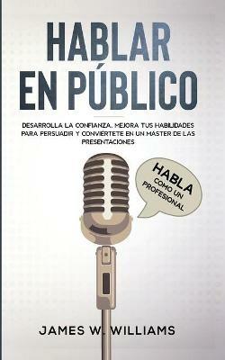 Hablar en publico: Habla como un profesional - Desarrolla la confianza, mejora tus habilidades para persuadir y conviertete en un master de las presentaciones - James W Williams - cover