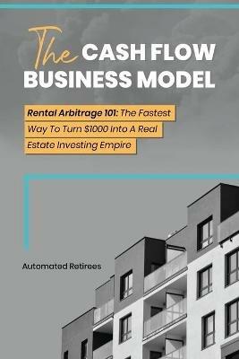 The Cash Flow Business Model: Rental Arbitrage 101 The Fastest Way To Turn $1000 Into A Real Estate Investing Empire - Automated Retirees - cover