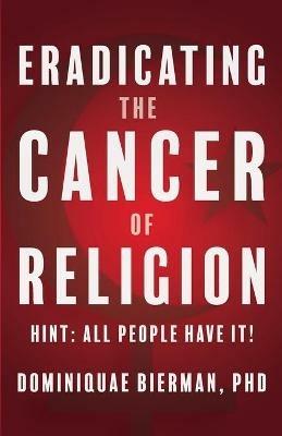 Eradicating the Cancer of Religion: Hint: All People Have It! - Dominiquae Bierman - cover