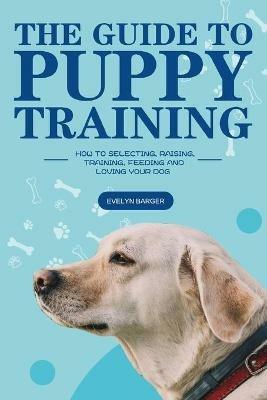 The Guide to Puppy Training: How to Selecting, Raising, Training, Feeding and Loving Your Dog - Evelyn Barger - cover