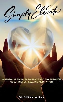 Simply Elevate: A Personal Journey to Peace and Joy through God, Mindfulness, and Meditation - Charles Wiley - cover
