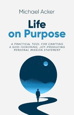 Life on Purpose: A Practical Tool for Crafting a God-honoring, Joy-producing Personal Mission Statement - Michael Acker - cover