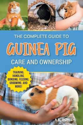 The Complete Guide to Guinea Pig Care and Ownership: Covering Breeds, Training, Supplies, Handling, Popcorning, Bonding, Body Language, Feeding, Grooming, and Health Care! - A K Bowen - cover