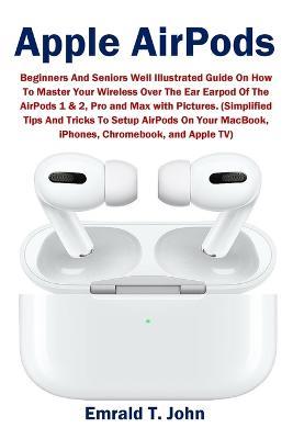 Apple AirPods: Beginners and Seniors Well Illustrated Guide On How To Master Your Wireless Over The Ear Earpod Of The AirPods 1 & 2, Pro and Max with Pictures. (Simplified Tips And Tricks To Setup AirPods On Your MacBook, iPhones, Chromebook, and Apple TV) - Emrald T John - cover