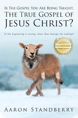 Is the Gospel You Are Being Taught, the True Gospel of Jesus Christ: If the beginning is wrong, does it change the ending? - Aaron Standberry - cover