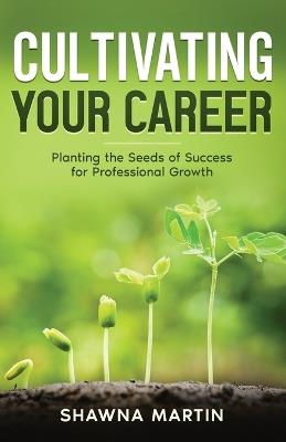 Cultivating Your Career: Planting the Seeds of Success for Professional Growth - Shawna Martin - cover