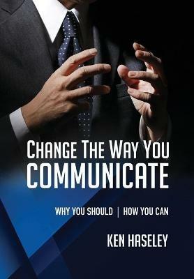 Change the Way You Communicate: Why You Should. How You Can. - Ken Haseley - cover