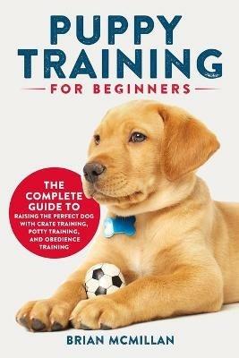 Puppy Training for Beginners: The Complete Guide to Raising the Perfect Dog with Crate Training, Potty Training, and Obedience Training - Brian McMillan - cover