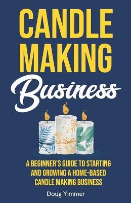 Candle Making Business: A Beginner's Guide to Starting and Growing a Home-Based Candle Making Business - Doug Yimmer - cover