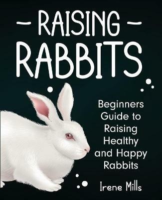 Raising Rabbits: Beginners Guide to Raising Healthy and Happy Rabbits - Irene Mills - cover