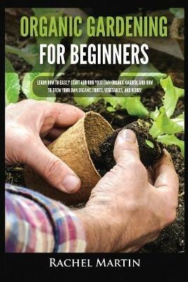 Organic Gardening For Beginners: Learn How to Easily Start and Run Your Own Organic Garden, and How to Grow Your Own Organic Fruits, Vegetables, and Herbs! - Rachel Martin - cover