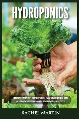 Hydroponics: Beginner's Guide to Quickly Start Growing Your Own Vegetables, Fruits, & Herbs And Learn How to Build Your Own Hydroponics Home Gardening System - Rachel Martin - cover