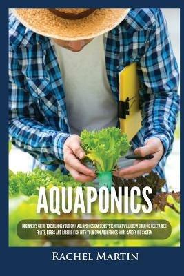 Aquaponics: Beginner's Guide To Building Your Own Aquaponics Garden System That Will Grow Organic Vegetables, Fruits, Herbs and Raising Fish With Your Own Aquaponics Home Gardening System - Rachel Martin - cover