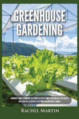 Greenhouse Gardening: Beginner's Guide to Growing Your Own Vegetables, Fruits and Herbs All Year-Round and Learn How to Quickly Build Your Own Greenhouse Garden - Rachel Martin - cover