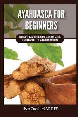 Ayahuasca For Beginners: Ultimate Guide to Understanding Ayahuasca and the Healing Powers of the Ancient Plant Medicine - Naomi Harper - cover