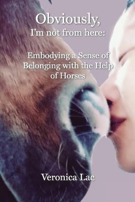 Obviously, I'm Not from Here: Embodying a Sense of Belonging with the Help of Horses - Veronica Lac - cover