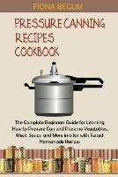 Pressure Canning Recipes Cookbook: The Complete Beginners Guide for Learning How to Pressure Can and Preserve Vegetables, Meat, Soups, and More in a Jar with Tested Homemade Recipes - Fiona Begum - cover