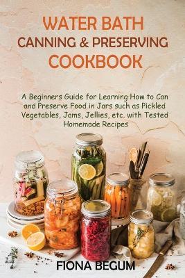 Water Bath Canning and Preserving Cookbook: A Beginners Guide for Learning How to Can and Preserve Food in Jars such as Pickled Vegetables, Jams, Jellies, etc. with Tested Homemade Recipes - Fiona Begum - cover