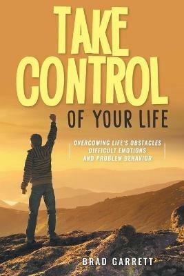 Take Control of Your Life: Overcoming Life's Obstacles Difficult Emotions and Problem Behavior - Brad Garrett - cover