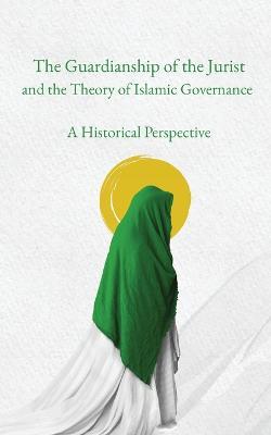 The Guardianship of the Jurist and the Theory of Islamic Governance: A Historical Perspective - Sayyid Ja?far Murta?a Al-?Amili - cover