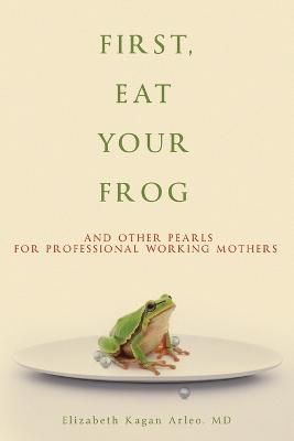 First, Eat Your Frog: And Other Pearls for Professional Working Mothers - Elizabeth Kagan Arleo - cover