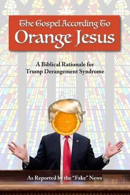 The Gospel According to Orange Jesus: A Biblical Rationale for Trump Derangement Syndrome - Reported Fake News - cover