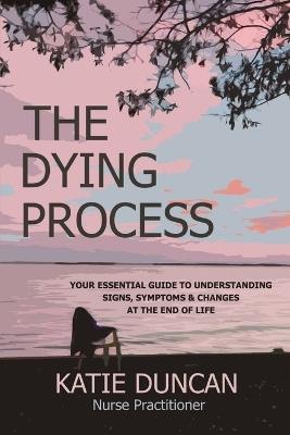 The Dying Process: Your Essential Guide To Understanding Signs, Symptoms & Changes At The End Of Life - Nurse Practitioner Katie Duncan - cover