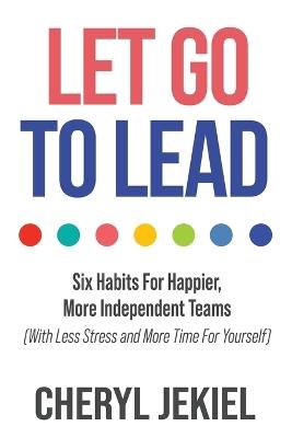 Let Go to Lead: Six Habits For Happier, More Independent Teams (With Less Stress and More Time For Yourself) - Cheryl Jekiel - cover