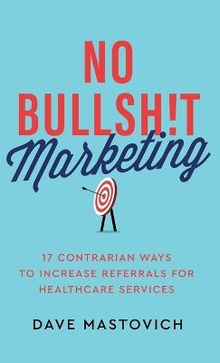 No Bullsh!t Marketing: 17 Contrarian Ways to Increase Referrals for Healthcare Services - Dave Mastovich - cover