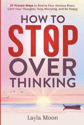 How to Stop Overthinking: 27 Proven Ways to Rewire Your Anxious Brain, Calm Your Thoughts, Stop Worrying, and Be Happy - Layla Moon - cover