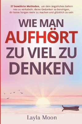 Wie man aufhört, zu viel zu denken: 27 bewährte Methoden, um dein ängstliches Gehirn neu zu verkabeln, deine Gedanken zu beruhigen, dir keine Sorgen mehr zu machen und glücklich zu sein - Layla Moon - cover