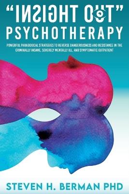 Insight Out Psychotherapy: Powerful Paradoxical Strategies to Reverse Dangerousness and Resistance in the Criminally Insane, Severely Mentally Ill, and Symptomatic Outpatient - Steven H Berman - cover