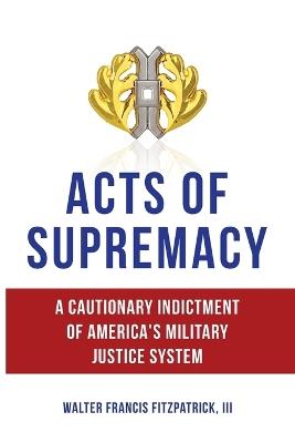 Acts of Supremacy: A Cautionary Indictment of America's Military Justice System - Walter Francis Fitzpatrick - cover