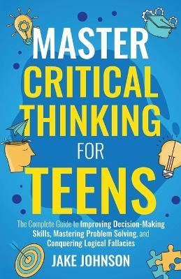 Master Critical Thinking for Teens: The Complete Guide to Improving Decision-Making Skills, Mastering Problem Solving, and Conquering Logical Fallacies - Jake Johnson - cover