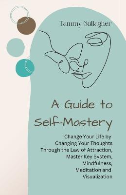 A Guide to Self-Mastery: Change Your Life by Changing Your Thoughts Through the Law of Attraction, Master Key System, Mindfulness, Meditation and Visualization - Tammy Gallagher - cover