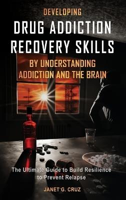 Developing Drug Addiction Recovery Skills by Understanding Addiction and The Brain: The Ultimate Guide to Build Resilience to Prevent Relapse - Janet G Cruz - cover