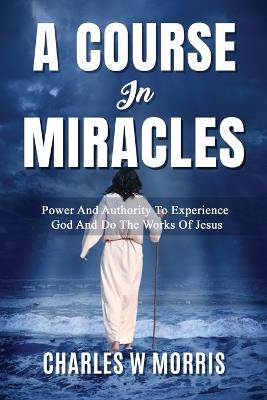 A Course in Miracles: Power And Authority To Experience God And Do The Works Of Jesus - Charles W Morris - cover