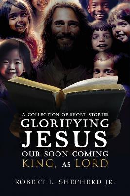 A Collection of Short Stories Glorifying JESUS, Our Soon Coming King, As LORD - Robert L Shepherd - cover