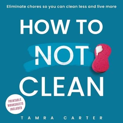 How to Not Clean: Discover How To Go Beyond Organizing and Minimalism to Eliminate Chores So You Can Clean Less and Live More - Tamra Carter - cover