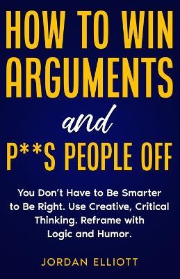 How to Win Arguments and P**s People Off. You Don't Have to Be Smarter to Be Right. Use Creative Critical Thinking. Reframe with Logic and Humor. - Jordan Elliott - cover